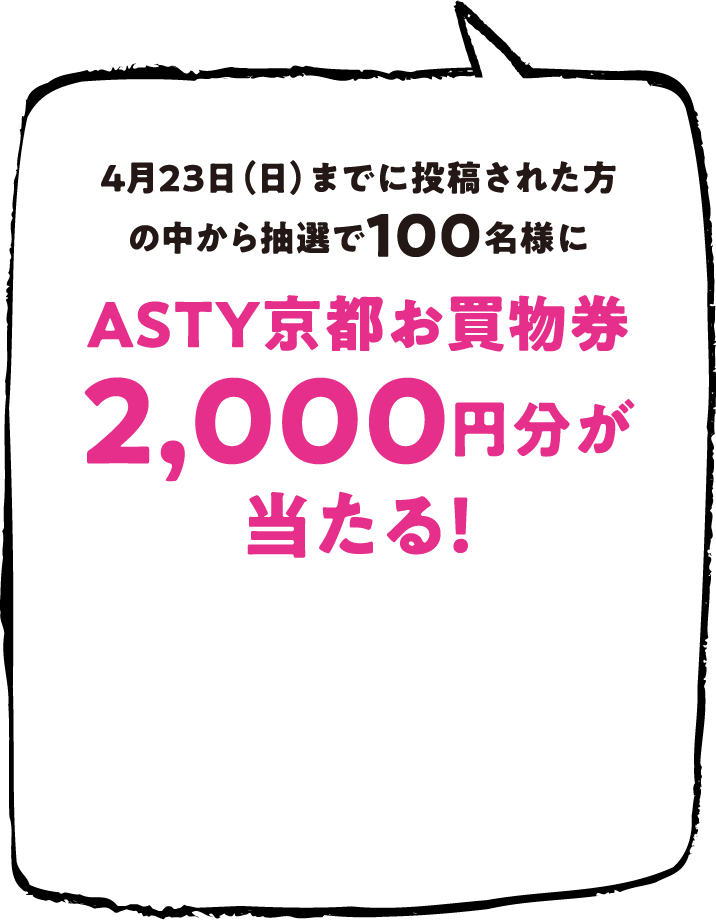 4月23日（日）までに投稿された方の中から抽選で100名様にASTY京都お買物券2,000円分が当たる！